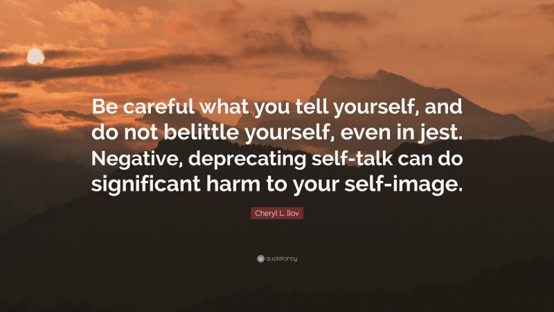 Cheryl L. Ilov Quote: “Be careful what you tell yourself, and do not belittle yourself, even in jest. Negative, deprecating self-talk can do significant harm to your self-image.”