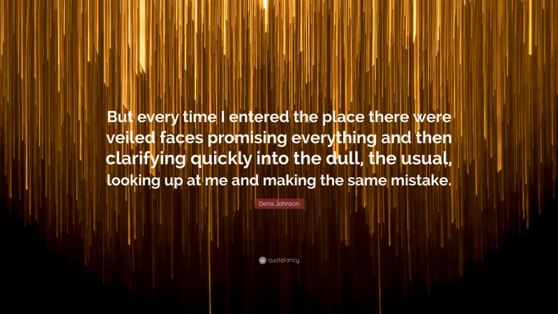 Denis Johnson Quote: “But every time I entered the place there were veiled faces promising everything and then clarifying quickly into the dull, the usual, looking up at me and making the same mistake.”