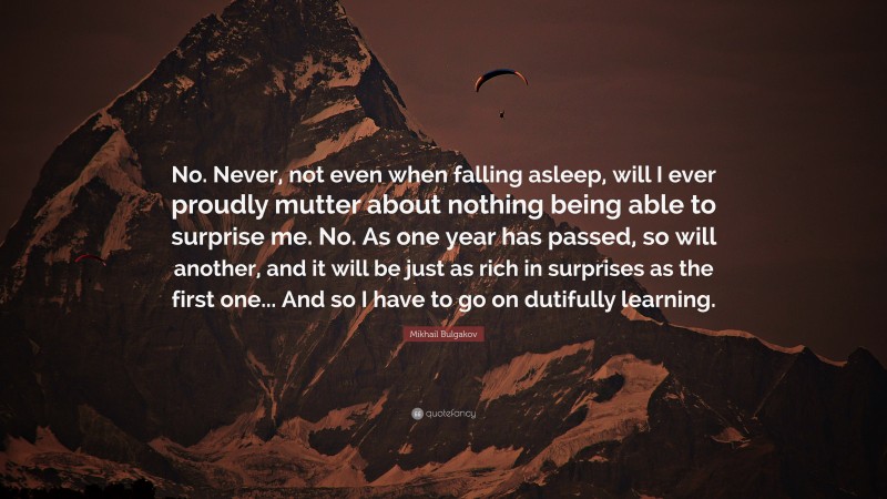 Mikhail Bulgakov Quote: “No. Never, not even when falling asleep, will I ever proudly mutter about nothing being able to surprise me. No. As one year has passed, so will another, and it will be just as rich in surprises as the first one... And so I have to go on dutifully learning.”