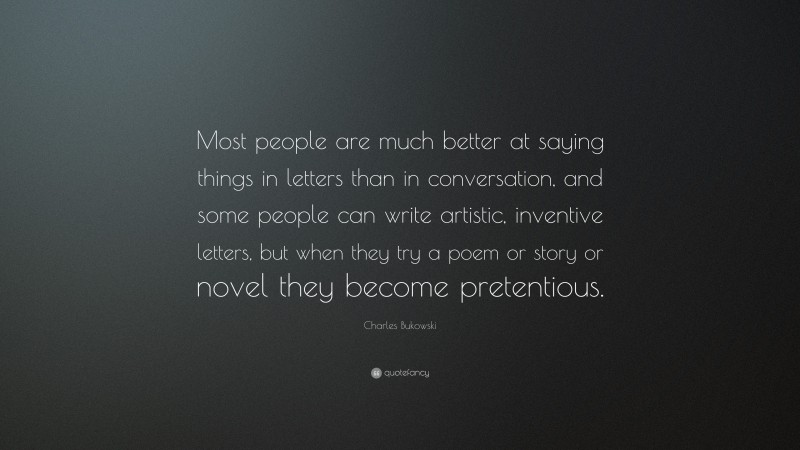 Charles Bukowski Quote: “Most people are much better at saying things in letters than in conversation, and some people can write artistic, inventive letters, but when they try a poem or story or novel they become pretentious.”
