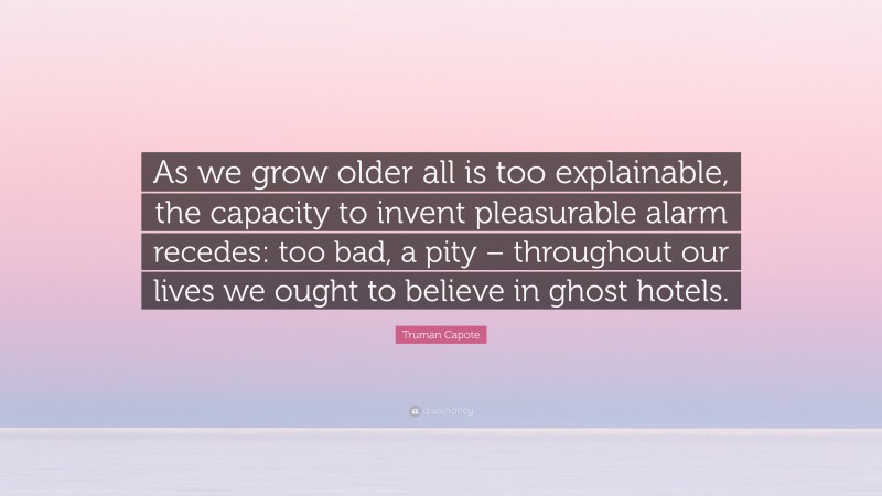 Truman Capote Quote: “As we grow older all is too explainable, the capacity to invent pleasurable alarm recedes: too bad, a pity – throughout our lives we ought to believe in ghost hotels.”