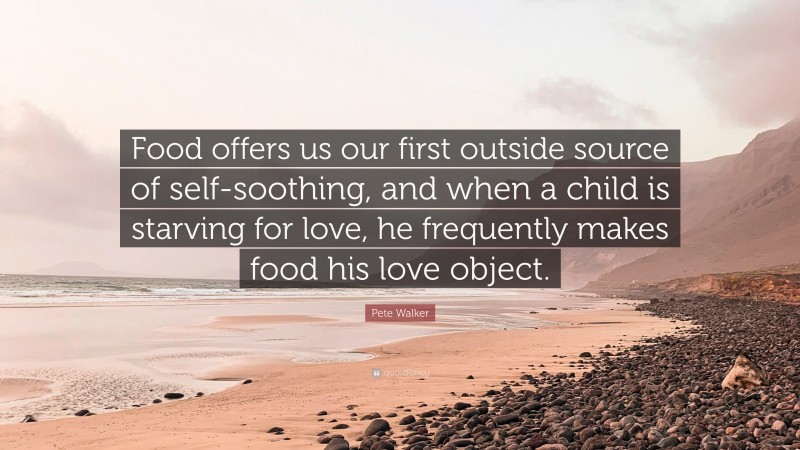 Pete Walker Quote: “Food offers us our first outside source of self-soothing, and when a child is starving for love, he frequently makes food his love object.”