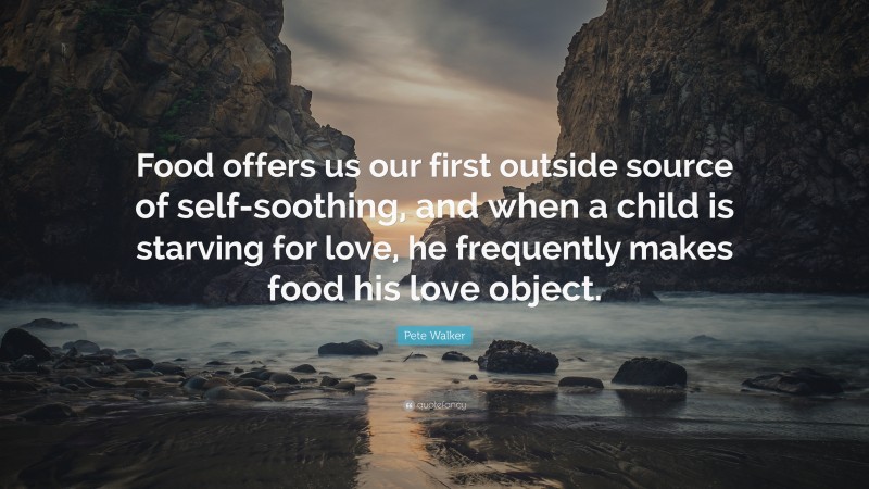 Pete Walker Quote: “Food offers us our first outside source of self-soothing, and when a child is starving for love, he frequently makes food his love object.”