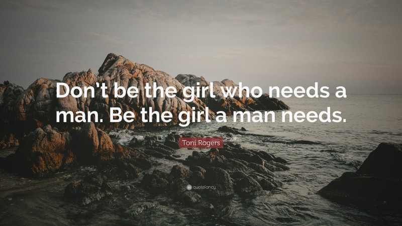 Toni Rogers Quote: “Don’t be the girl who needs a man. Be the girl a man needs.”