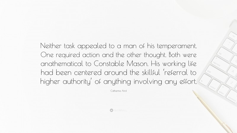 Catherine Aird Quote: “Neither task appealed to a man of his temperament. One required action and the other thought. Both were anathematical to Constable Mason. His working life had been centered around the skillful ‘referral to higher authority’ of anything involving any effort.”