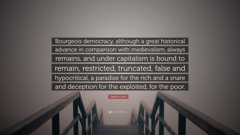 Vladimir Lenin Quote: “Bourgeois democracy, although a great historical advance in comparison with medievalism, always remains, and under capitalism is bound to remain, restricted, truncated, false and hypocritical, a paradise for the rich and a snare and deception for the exploited, for the poor.”