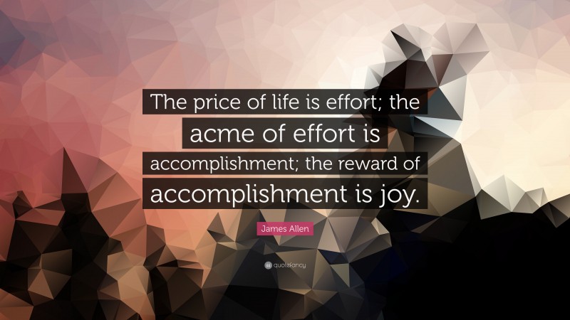 James Allen Quote: “The price of life is effort; the acme of effort is accomplishment; the reward of accomplishment is joy.”