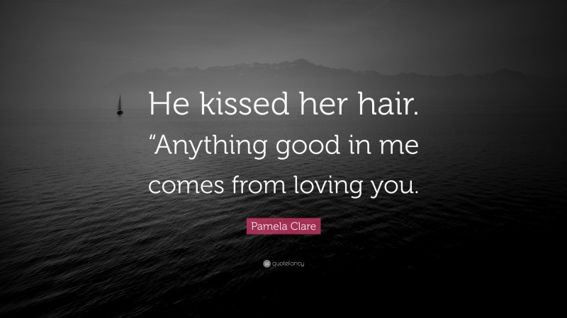 Pamela Clare Quote: “He kissed her hair. “Anything good in me comes from loving you.”