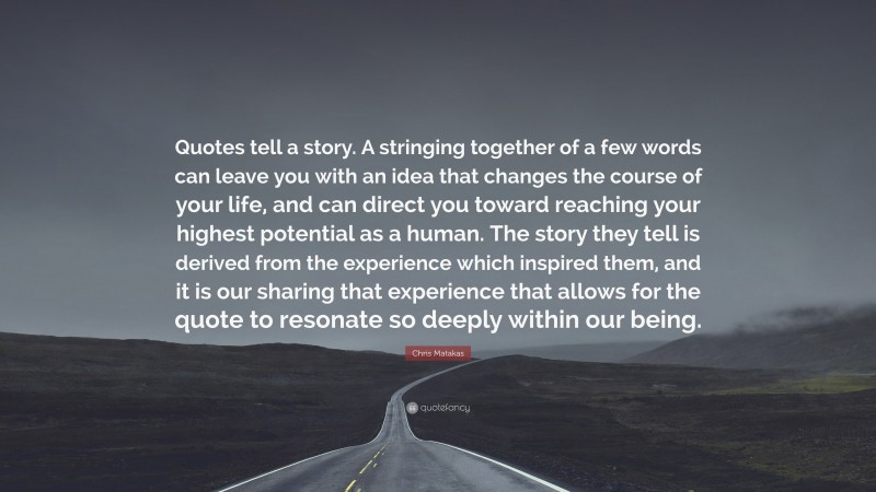 Chris Matakas Quote: “Quotes tell a story. A stringing together of a few words can leave you with an idea that changes the course of your life, and can direct you toward reaching your highest potential as a human. The story they tell is derived from the experience which inspired them, and it is our sharing that experience that allows for the quote to resonate so deeply within our being.”