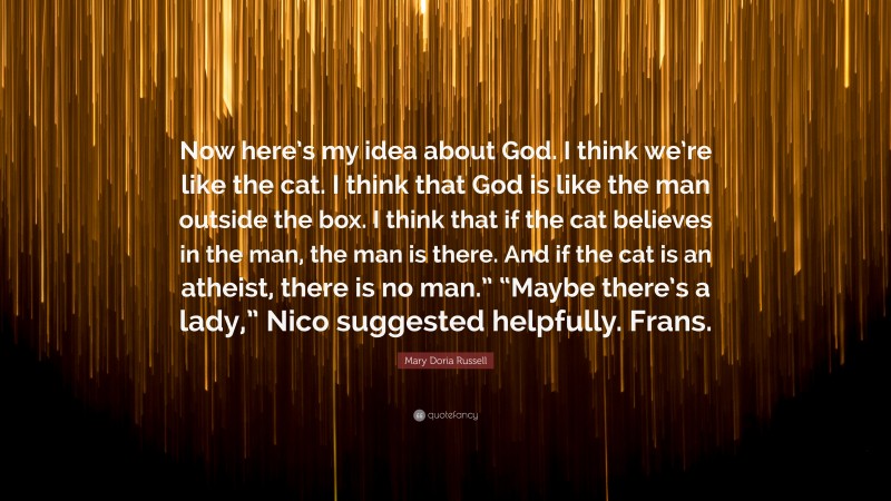 Mary Doria Russell Quote: “Now here’s my idea about God. I think we’re like the cat. I think that God is like the man outside the box. I think that if the cat believes in the man, the man is there. And if the cat is an atheist, there is no man.” “Maybe there’s a lady,” Nico suggested helpfully. Frans.”
