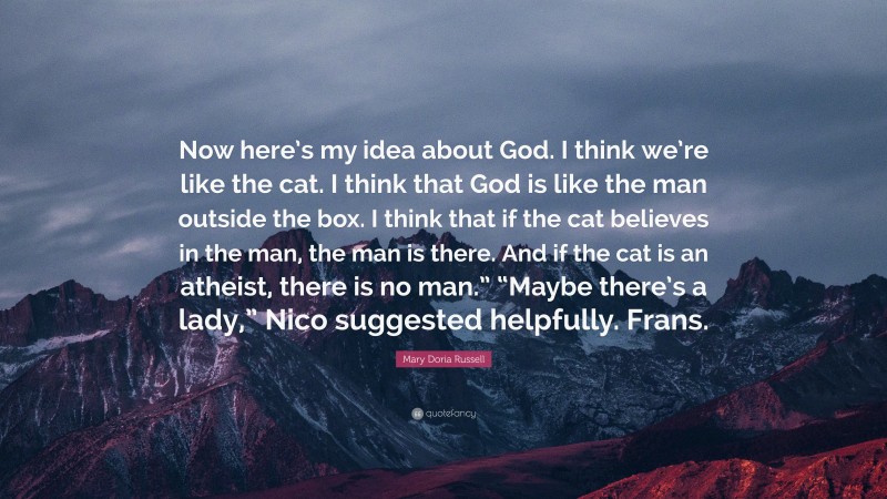 Mary Doria Russell Quote: “Now here’s my idea about God. I think we’re like the cat. I think that God is like the man outside the box. I think that if the cat believes in the man, the man is there. And if the cat is an atheist, there is no man.” “Maybe there’s a lady,” Nico suggested helpfully. Frans.”