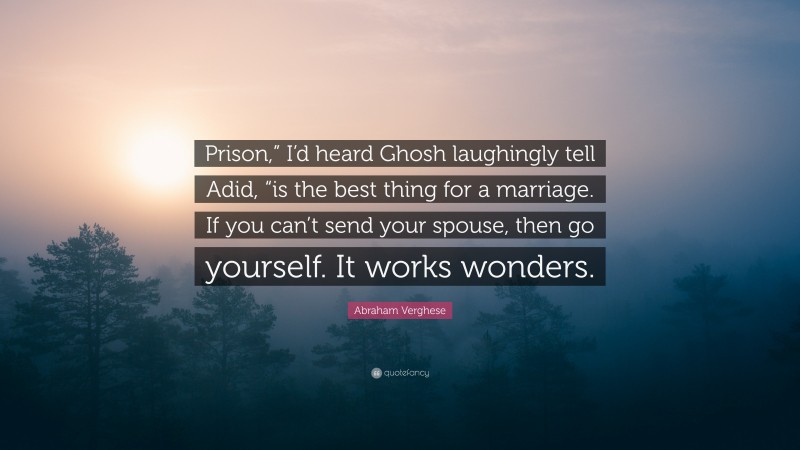 Abraham Verghese Quote: “Prison,” I’d heard Ghosh laughingly tell Adid, “is the best thing for a marriage. If you can’t send your spouse, then go yourself. It works wonders.”