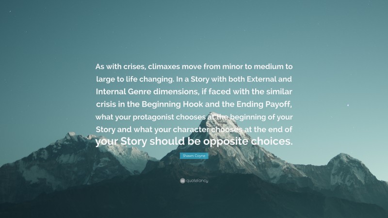 Shawn Coyne Quote: “As with crises, climaxes move from minor to medium to large to life changing. In a Story with both External and Internal Genre dimensions, if faced with the similar crisis in the Beginning Hook and the Ending Payoff, what your protagonist chooses at the beginning of your Story and what your character chooses at the end of your Story should be opposite choices.”