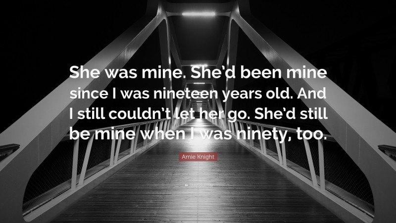 Amie Knight Quote: “She was mine. She’d been mine since I was nineteen years old. And I still couldn’t let her go. She’d still be mine when I was ninety, too.”