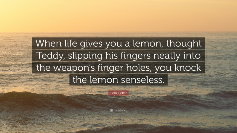 Eoin Colfer Quote: “When life gives you a lemon, thought Teddy, slipping his fingers neatly into the weapon’s finger holes, you knock the lemon senseless.”