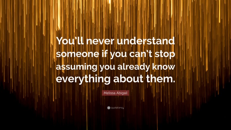 Melissa Abigail Quote: “You’ll never understand someone if you can’t stop assuming you already know everything about them.”