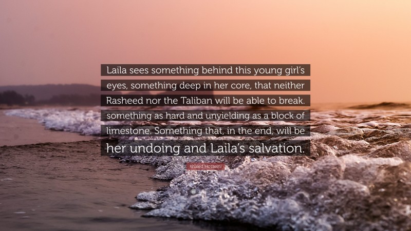 Khaled Hosseini Quote: “Laila sees something behind this young girl’s eyes, something deep in her core, that neither Rasheed nor the Taliban will be able to break. something as hard and unyielding as a block of limestone. Something that, in the end, will be her undoing and Laila’s salvation.”