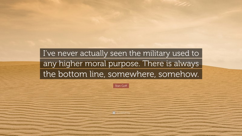 Stan Goff Quote: “I’ve never actually seen the military used to any higher moral purpose. There is always the bottom line, somewhere, somehow.”