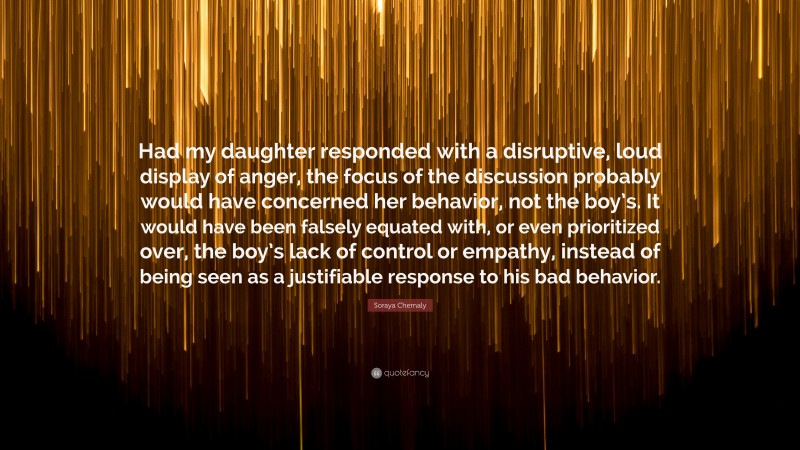 Soraya Chemaly Quote: “Had my daughter responded with a disruptive, loud display of anger, the focus of the discussion probably would have concerned her behavior, not the boy’s. It would have been falsely equated with, or even prioritized over, the boy’s lack of control or empathy, instead of being seen as a justifiable response to his bad behavior.”