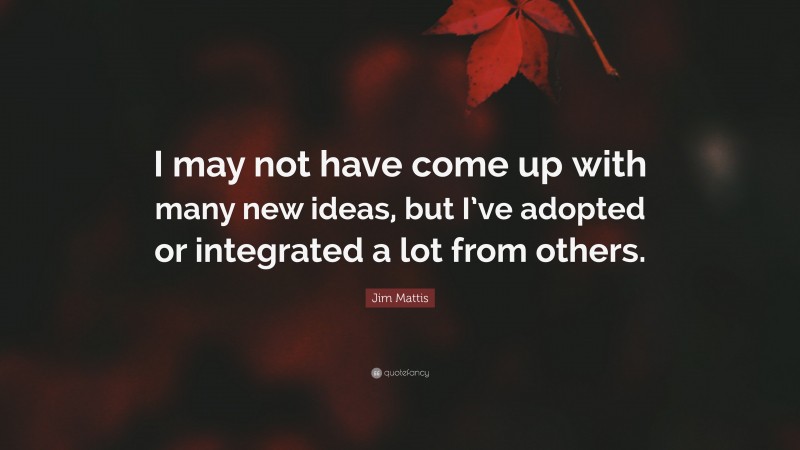 Jim Mattis Quote: “I may not have come up with many new ideas, but I’ve adopted or integrated a lot from others.”