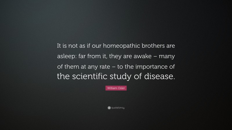 William Osler Quote: “It is not as if our homeopathic brothers are asleep: far from it, they are awake – many of them at any rate – to the importance of the scientific study of disease.”