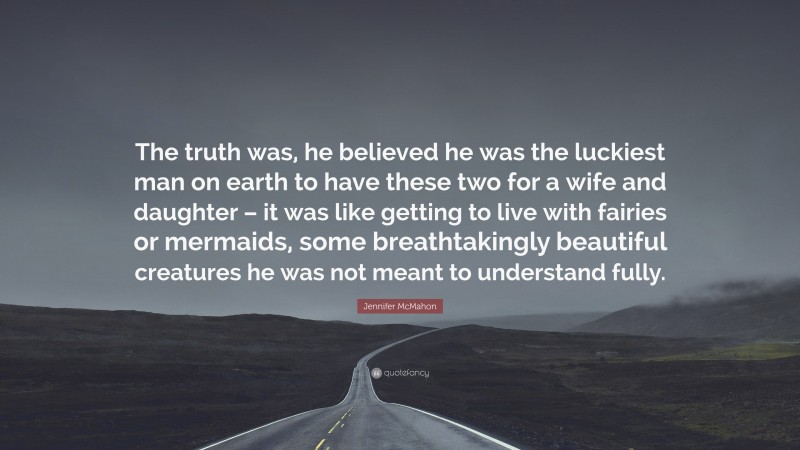 Jennifer McMahon Quote: “The truth was, he believed he was the luckiest man on earth to have these two for a wife and daughter – it was like getting to live with fairies or mermaids, some breathtakingly beautiful creatures he was not meant to understand fully.”