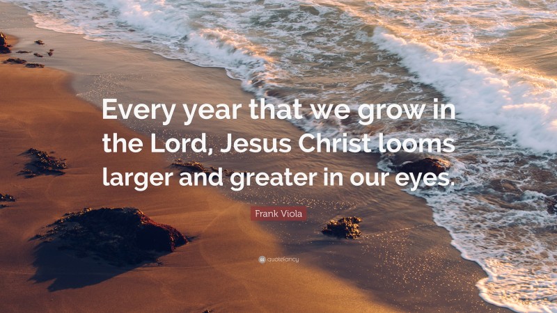 Frank Viola Quote: “Every year that we grow in the Lord, Jesus Christ looms larger and greater in our eyes.”
