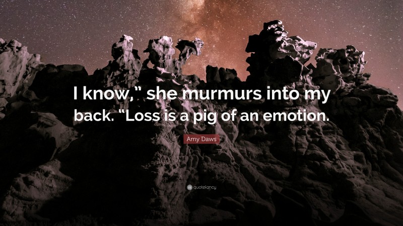 Amy Daws Quote: “I know,” she murmurs into my back. “Loss is a pig of an emotion.”