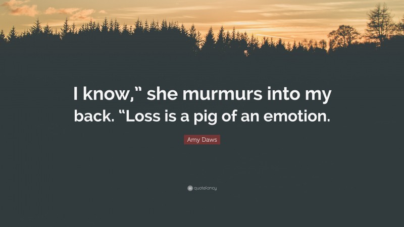 Amy Daws Quote: “I know,” she murmurs into my back. “Loss is a pig of an emotion.”