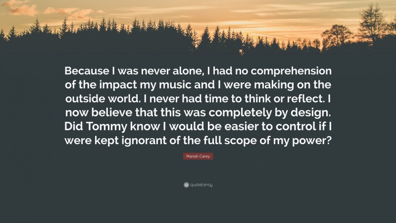 Mariah Carey Quote: “Because I was never alone, I had no comprehension of the impact my music and I were making on the outside world. I never had time to think or reflect. I now believe that this was completely by design. Did Tommy know I would be easier to control if I were kept ignorant of the full scope of my power?”