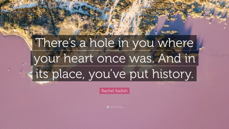 Rachel Kadish Quote: “There’s a hole in you where your heart once was. And in its place, you’ve put history.”