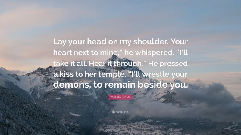 Melissa Foster Quote: “Lay your head on my shoulder. Your heart next to mine,” he whispered. “I’ll take it all. Hear it through.” He pressed a kiss to her temple. “I’ll wrestle your demons, to remain beside you.”