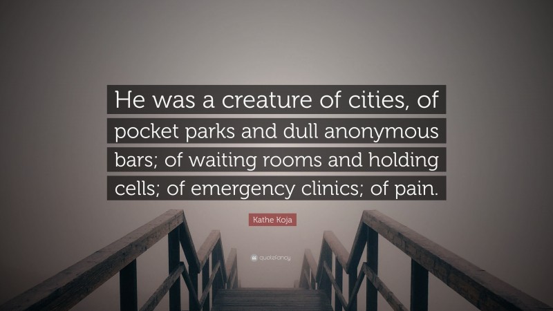 Kathe Koja Quote: “He was a creature of cities, of pocket parks and dull anonymous bars; of waiting rooms and holding cells; of emergency clinics; of pain.”