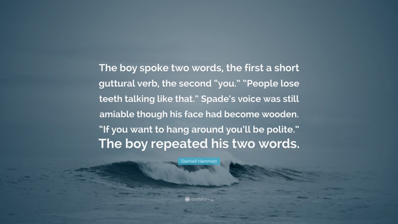 Dashiell Hammett Quote: “The boy spoke two words, the first a short guttural verb, the second “you.” “People lose teeth talking like that.” Spade’s voice was still amiable though his face had become wooden. “If you want to hang around you’ll be polite.” The boy repeated his two words.”