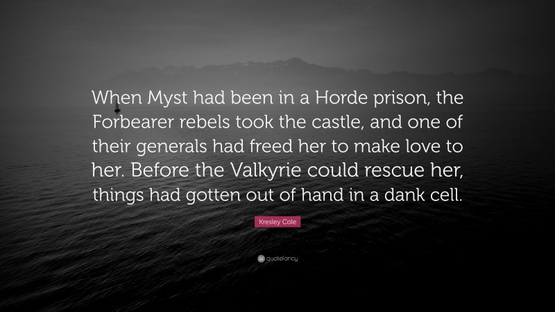 Kresley Cole Quote: “When Myst had been in a Horde prison, the Forbearer rebels took the castle, and one of their generals had freed her to make love to her. Before the Valkyrie could rescue her, things had gotten out of hand in a dank cell.”