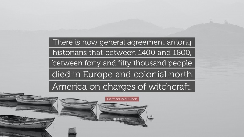 Diarmaid MacCulloch Quote: “There is now general agreement among historians that between 1400 and 1800, between forty and fifty thousand people died in Europe and colonial north America on charges of witchcraft.”