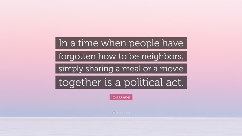 Rod Dreher Quote: “In a time when people have forgotten how to be neighbors, simply sharing a meal or a movie together is a political act.”