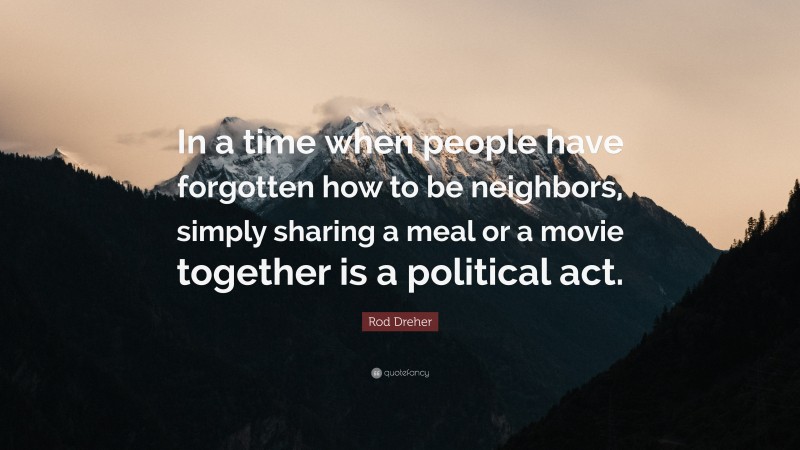 Rod Dreher Quote: “In a time when people have forgotten how to be neighbors, simply sharing a meal or a movie together is a political act.”