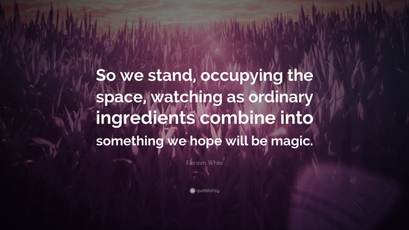 Kiersten White Quote: “So we stand, occupying the space, watching as ordinary ingredients combine into something we hope will be magic.”