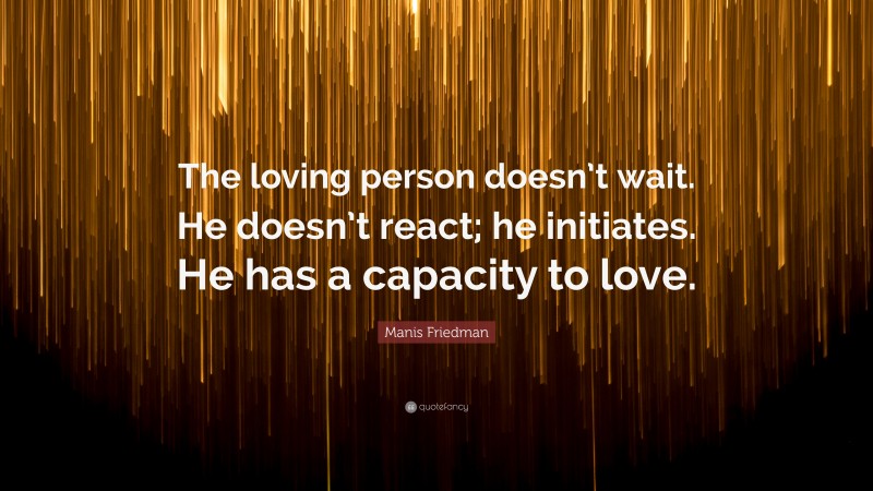 Manis Friedman Quote: “The loving person doesn’t wait. He doesn’t react; he initiates. He has a capacity to love.”