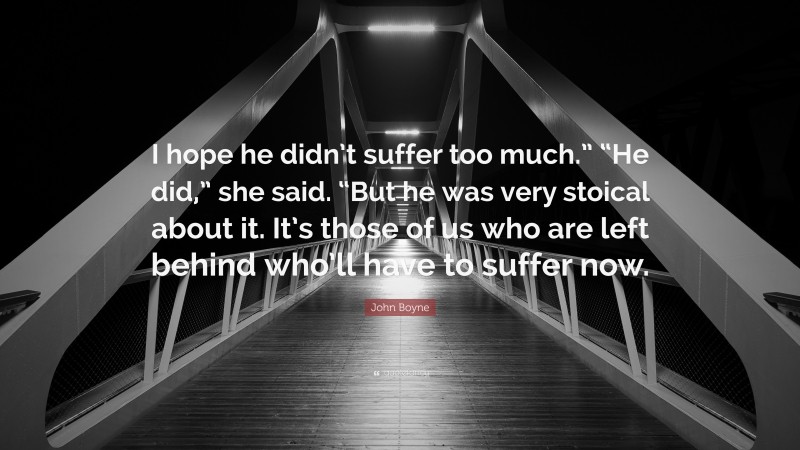 John Boyne Quote: “I hope he didn’t suffer too much.” “He did,” she said. “But he was very stoical about it. It’s those of us who are left behind who’ll have to suffer now.”