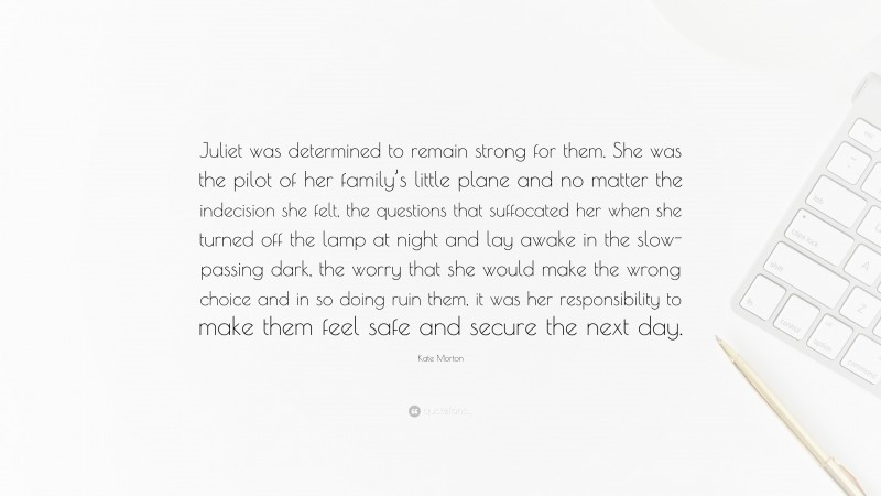 Kate Morton Quote: “Juliet was determined to remain strong for them. She was the pilot of her family’s little plane and no matter the indecision she felt, the questions that suffocated her when she turned off the lamp at night and lay awake in the slow-passing dark, the worry that she would make the wrong choice and in so doing ruin them, it was her responsibility to make them feel safe and secure the next day.”