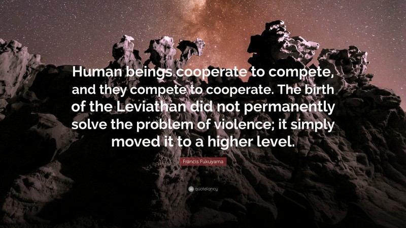 Francis Fukuyama Quote: “Human beings cooperate to compete, and they compete to cooperate. The birth of the Leviathan did not permanently solve the problem of violence; it simply moved it to a higher level.”