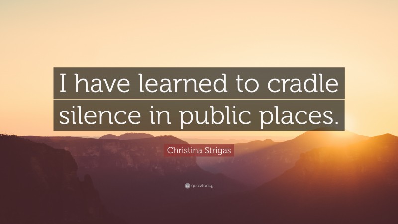 Christina Strigas Quote: “I have learned to cradle silence in public places.”
