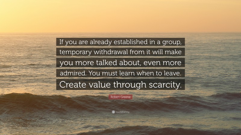 Robert Greene Quote: “If you are already established in a group, temporary withdrawal from it will make you more talked about, even more admired. You must learn when to leave. Create value through scarcity.”
