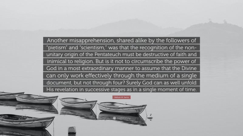 Nahum M. Sarna Quote: “Another misapprehension, shared alike by the followers of “pietism” and “scientism,” was that the recognition of the non-unitary origin of the Pentateuch must be destructive of faith and inimical to religion. But is it not to circumscribe the power of God in a most extraordinary manner to assume that the Divine can only work effectively through the medium of a single document, but not through four? Surely God can as well unfold His revelation in successive stages as in a single moment of time.”