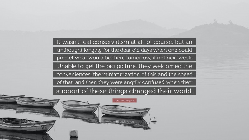 Theodore Sturgeon Quote: “It wasn’t real conservatism at all, of course, but an unthought longing for the dear old days when one could predict what would be there tomorrow, if not next week. Unable to get the big picture, they welcomed the conveniences, the miniaturization of this and the speed of that, and then they were angrily confused when their support of these things changed their world.”