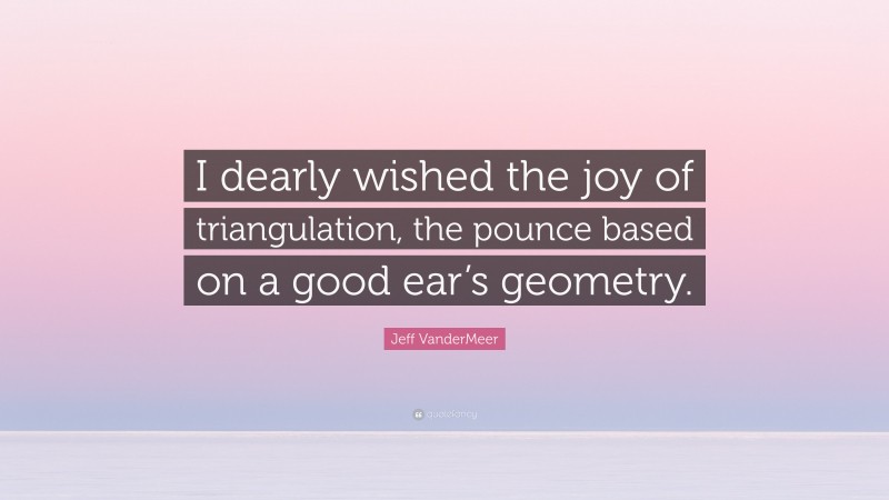 Jeff VanderMeer Quote: “I dearly wished the joy of triangulation, the pounce based on a good ear’s geometry.”