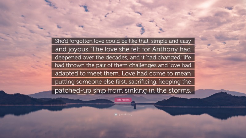 Kate Morton Quote: “She’d forgotten love could be like that, simple and easy and joyous. The love she felt for Anthony had deepened over the decades, and it had changed; life had thrown the pair of them challenges and love had adapted to meet them. Love had come to mean putting someone else first, sacrificing, keeping the patched-up ship from sinking in the storms.”