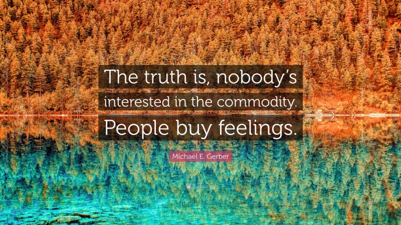 Michael E. Gerber Quote: “The truth is, nobody’s interested in the commodity. People buy feelings.”